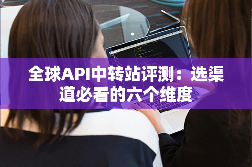 全球API中转站评测：选渠道必看的六个维度