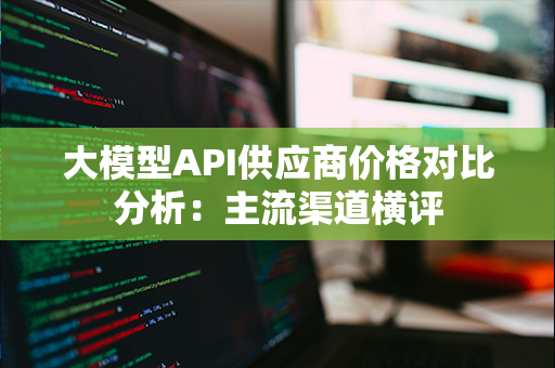 大模型API供应商价格对比分析：主流渠道横评