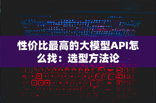 性价比最高的大模型API怎么找：选型方法论