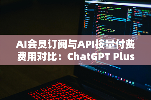 AI会员订阅与API按量付费费用对比：ChatGPT Plus真的值吗